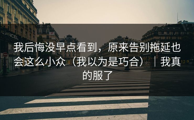 我后悔没早点看到，原来告别拖延也会这么小众（我以为是巧合）｜我真的服了