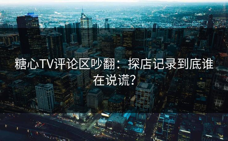 糖心TV评论区吵翻：探店记录到底谁在说谎？