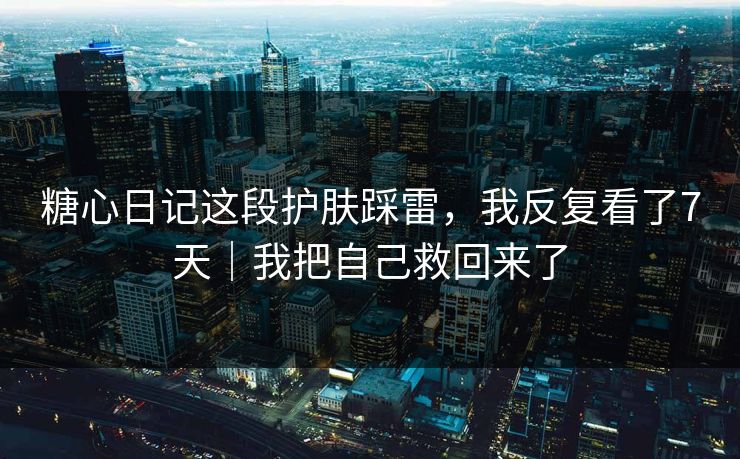 糖心日记这段护肤踩雷，我反复看了7天｜我把自己救回来了