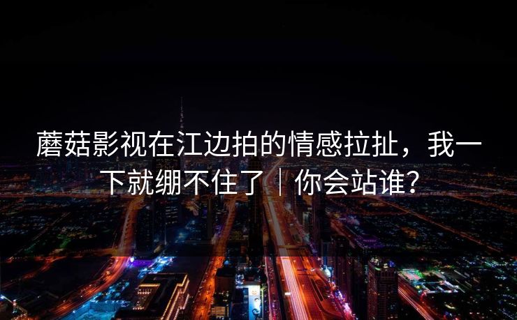 蘑菇影视在江边拍的情感拉扯，我一下就绷不住了｜你会站谁？