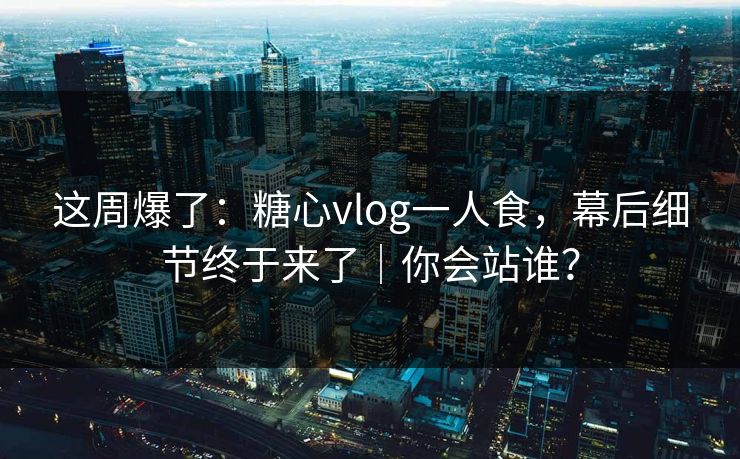 这周爆了：糖心vlog一人食，幕后细节终于来了｜你会站谁？