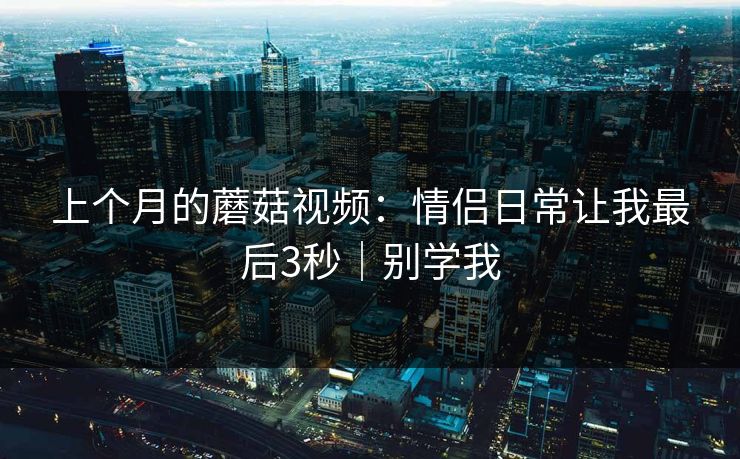 上个月的蘑菇视频：情侣日常让我最后3秒｜别学我