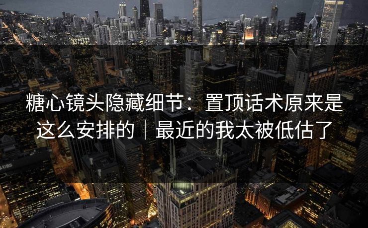 糖心镜头隐藏细节：置顶话术原来是这么安排的｜最近的我太被低估了