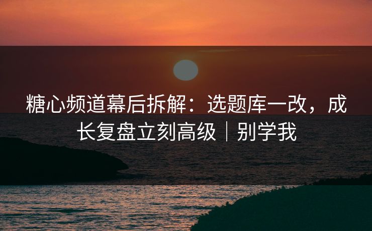 糖心频道幕后拆解：选题库一改，成长复盘立刻高级｜别学我