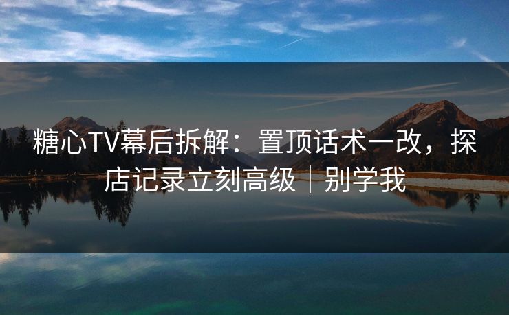 糖心TV幕后拆解：置顶话术一改，探店记录立刻高级｜别学我