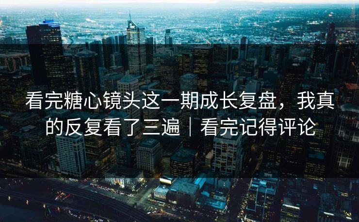 看完糖心镜头这一期成长复盘，我真的反复看了三遍｜看完记得评论