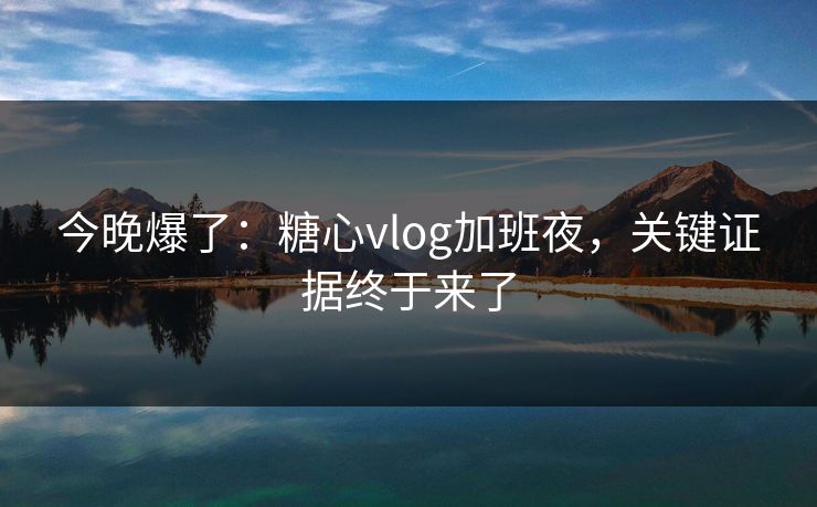 今晚爆了：糖心vlog加班夜，关键证据终于来了