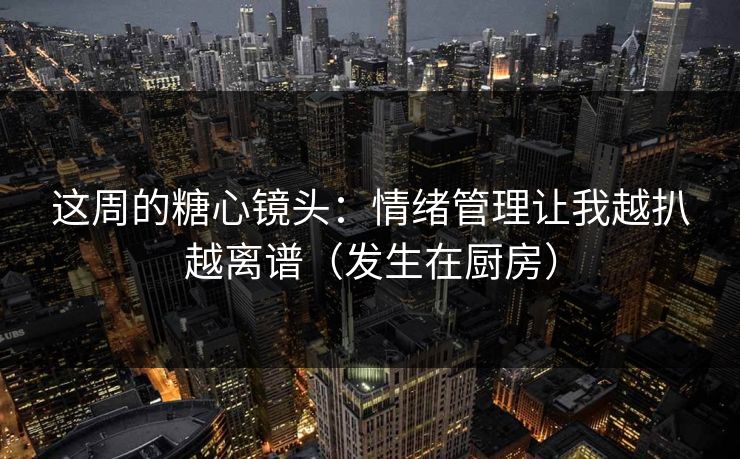 这周的糖心镜头：情绪管理让我越扒越离谱（发生在厨房）