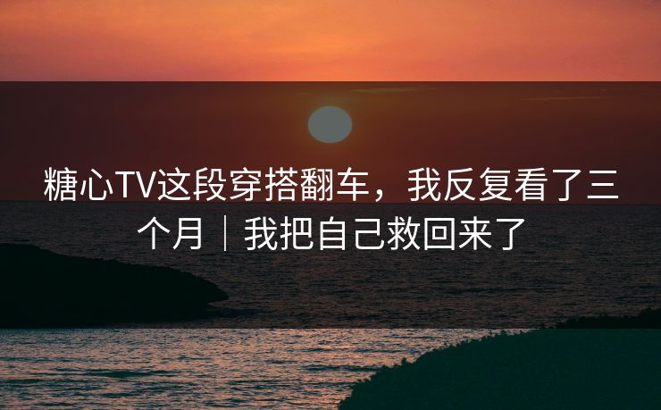 糖心TV这段穿搭翻车，我反复看了三个月｜我把自己救回来了