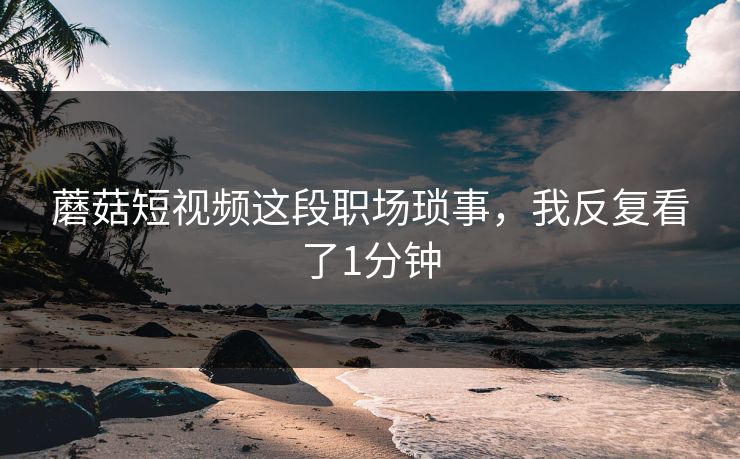 蘑菇短视频这段职场琐事，我反复看了1分钟