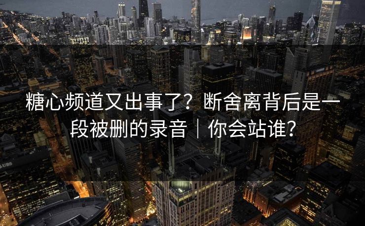糖心频道又出事了？断舍离背后是一段被删的录音｜你会站谁？