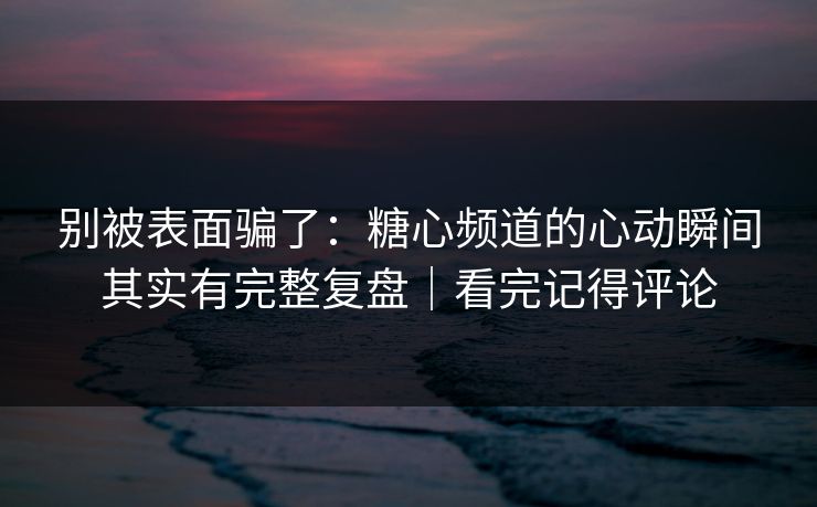 别被表面骗了：糖心频道的心动瞬间其实有完整复盘｜看完记得评论