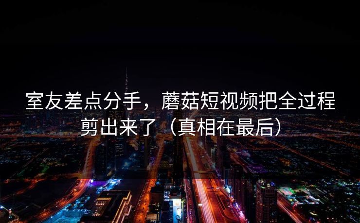 室友差点分手，蘑菇短视频把全过程剪出来了（真相在最后）