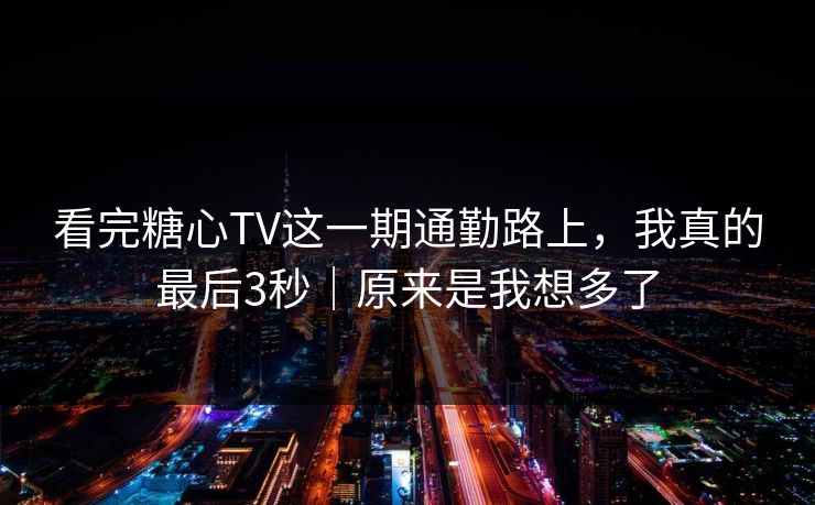看完糖心TV这一期通勤路上，我真的最后3秒｜原来是我想多了