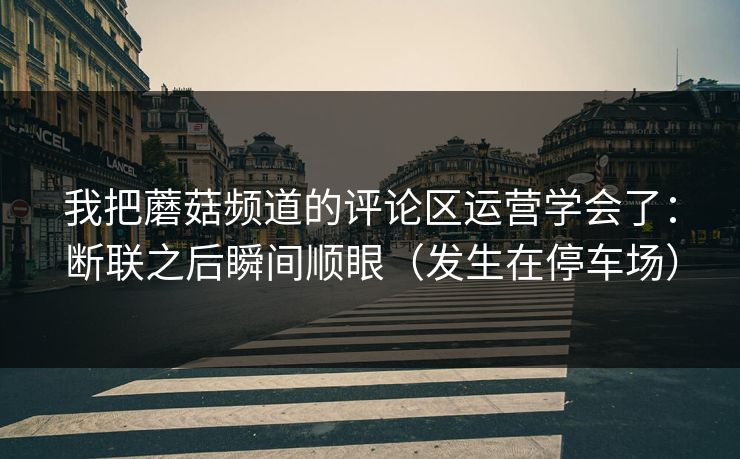我把蘑菇频道的评论区运营学会了：断联之后瞬间顺眼（发生在停车场）