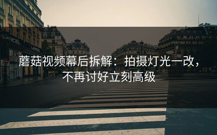蘑菇视频幕后拆解：拍摄灯光一改，不再讨好立刻高级