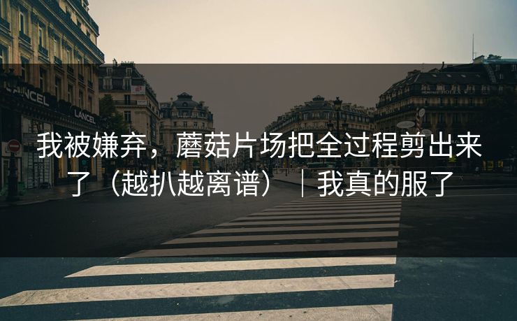 我被嫌弃，蘑菇片场把全过程剪出来了（越扒越离谱）｜我真的服了