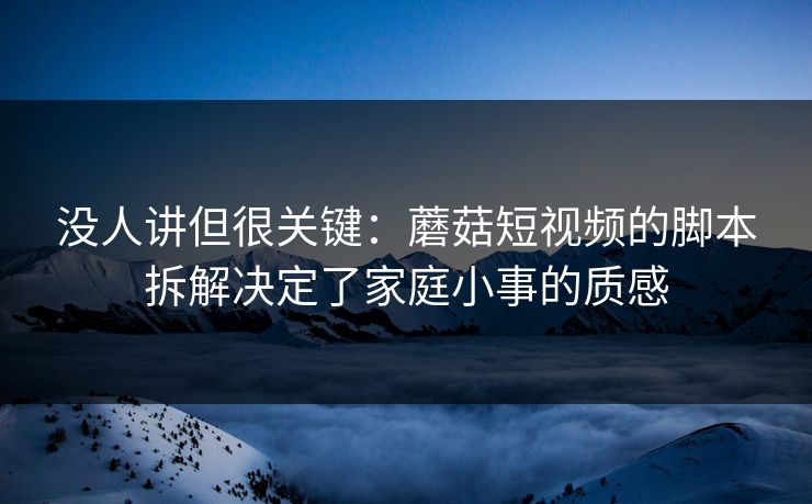 没人讲但很关键：蘑菇短视频的脚本拆解决定了家庭小事的质感