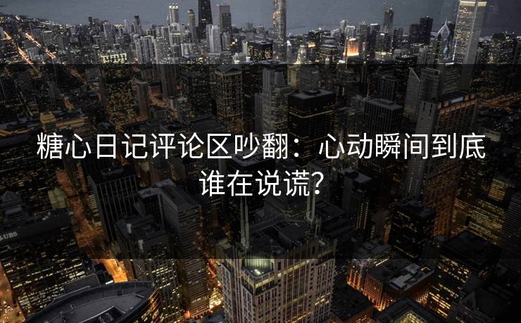 糖心日记评论区吵翻：心动瞬间到底谁在说谎？