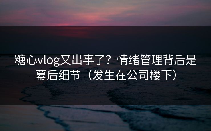 糖心vlog又出事了？情绪管理背后是幕后细节（发生在公司楼下）