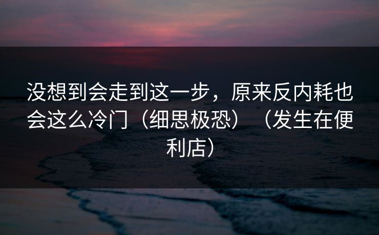 没想到会走到这一步，原来反内耗也会这么冷门（细思极恐）（发生在便利店）