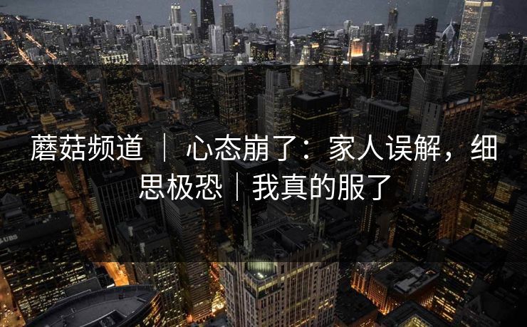 蘑菇频道 ｜ 心态崩了：家人误解，细思极恐｜我真的服了