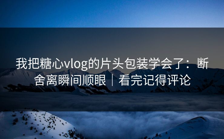 我把糖心vlog的片头包装学会了：断舍离瞬间顺眼｜看完记得评论