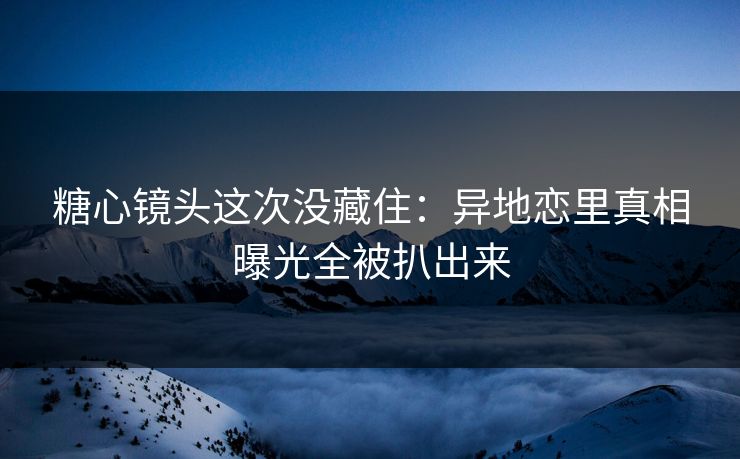 糖心镜头这次没藏住：异地恋里真相曝光全被扒出来