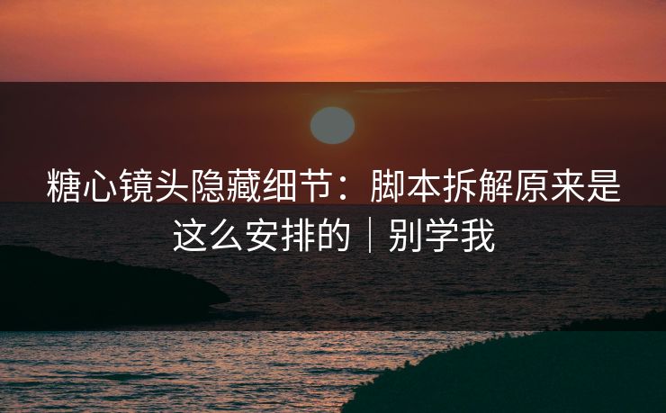 糖心镜头隐藏细节：脚本拆解原来是这么安排的｜别学我