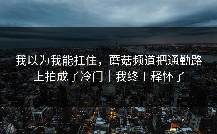 我以为我能扛住，蘑菇频道把通勤路上拍成了冷门｜我终于释怀了