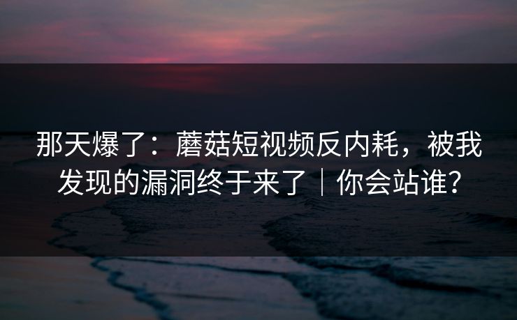 那天爆了：蘑菇短视频反内耗，被我发现的漏洞终于来了｜你会站谁？