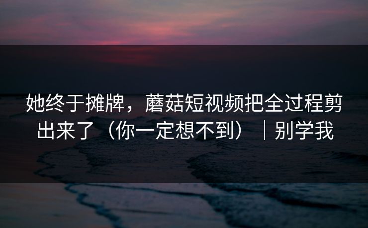 她终于摊牌，蘑菇短视频把全过程剪出来了（你一定想不到）｜别学我