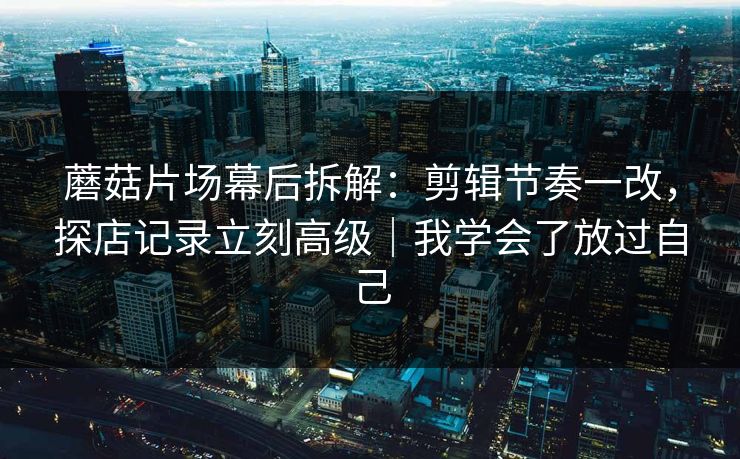 蘑菇片场幕后拆解：剪辑节奏一改，探店记录立刻高级｜我学会了放过自己