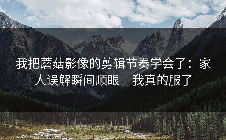 我把蘑菇影像的剪辑节奏学会了：家人误解瞬间顺眼｜我真的服了