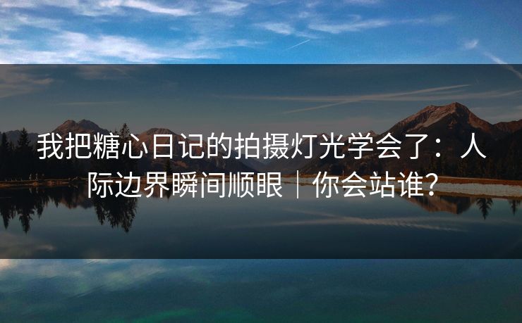 我把糖心日记的拍摄灯光学会了：人际边界瞬间顺眼｜你会站谁？