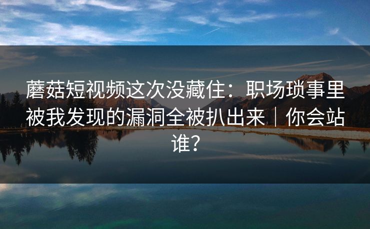 蘑菇短视频这次没藏住：职场琐事里被我发现的漏洞全被扒出来｜你会站谁？