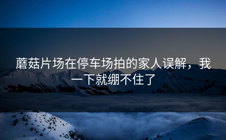 蘑菇片场在停车场拍的家人误解，我一下就绷不住了