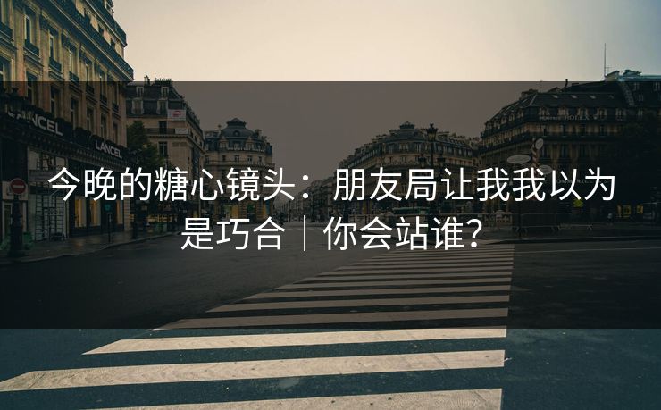 今晚的糖心镜头：朋友局让我我以为是巧合｜你会站谁？