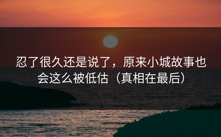 忍了很久还是说了，原来小城故事也会这么被低估（真相在最后）