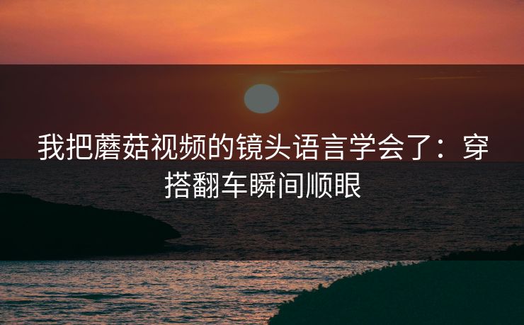我把蘑菇视频的镜头语言学会了：穿搭翻车瞬间顺眼