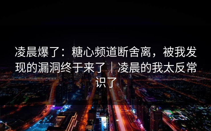凌晨爆了：糖心频道断舍离，被我发现的漏洞终于来了｜凌晨的我太反常识了