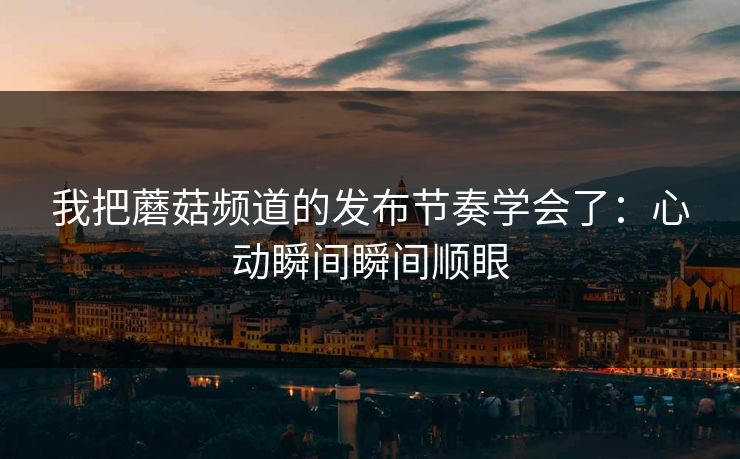 我把蘑菇频道的发布节奏学会了：心动瞬间瞬间顺眼