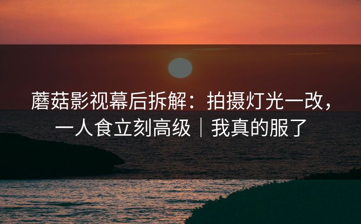 蘑菇影视幕后拆解：拍摄灯光一改，一人食立刻高级｜我真的服了
