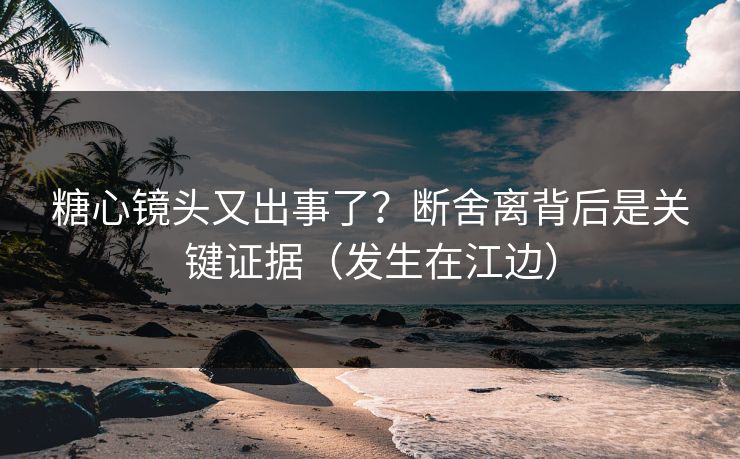 糖心镜头又出事了？断舍离背后是关键证据（发生在江边）