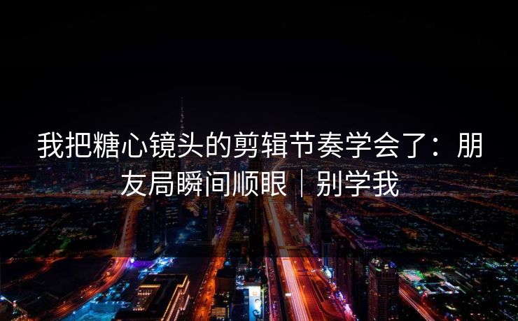 我把糖心镜头的剪辑节奏学会了：朋友局瞬间顺眼｜别学我