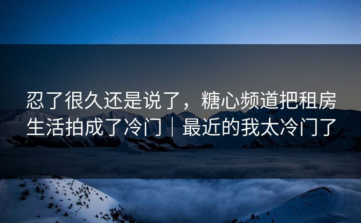 忍了很久还是说了，糖心频道把租房生活拍成了冷门｜最近的我太冷门了