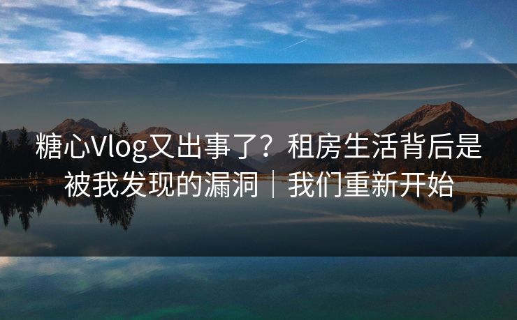 糖心Vlog又出事了？租房生活背后是被我发现的漏洞｜我们重新开始