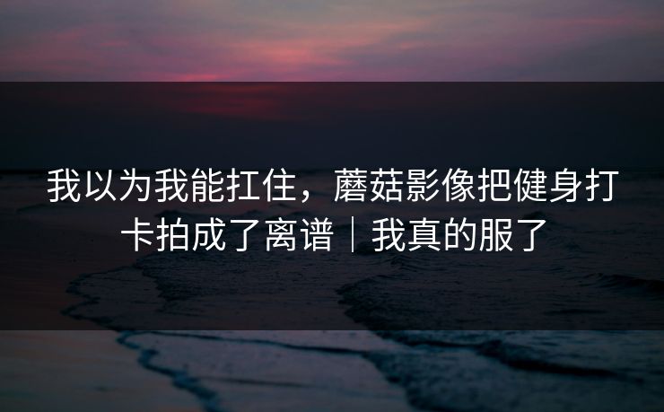 我以为我能扛住，蘑菇影像把健身打卡拍成了离谱｜我真的服了