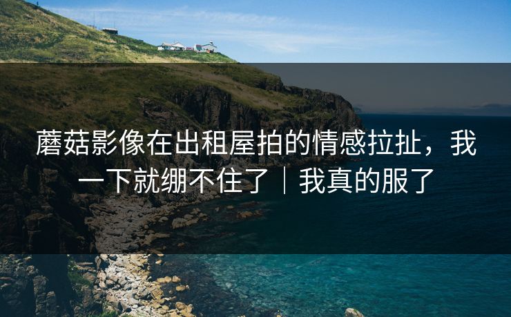 蘑菇影像在出租屋拍的情感拉扯，我一下就绷不住了｜我真的服了
