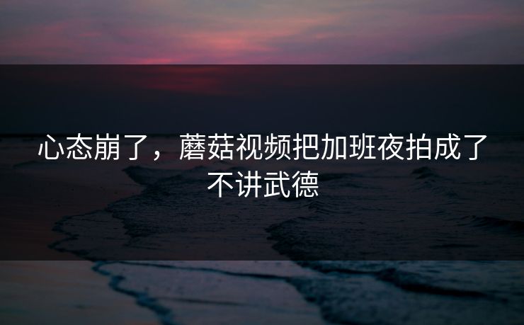 心态崩了，蘑菇视频把加班夜拍成了不讲武德